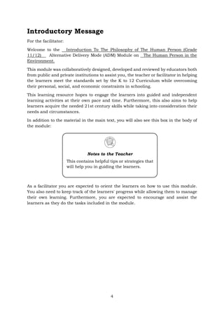 Introductory Message
For the facilitator:
Welcome to the Introduction To The Philosophy of The Human Person (Grade
11/12) Alternative Delivery Mode (ADM) Module on The Human Person in the
Environment.
This module was collaboratively designed, developed and reviewed by educators both
from public and private institutions to assist you, the teacher or facilitator in helping
the learners meet the standards set by the K to 12 Curriculum while overcoming
their personal, social, and economic constraints in schooling.
This learning resource hopes to engage the learners into guided and independent
learning activities at their own pace and time. Furthermore, this also aims to help
learners acquire the needed 21st century skills while taking into consideration their
needs and circumstances.
In addition to the material in the main text, you will also see this box in the body of
the module:
As a facilitator you are expected to orient the learners on how to use this module.
You also need to keep track of the learners' progress while allowing them to manage
their own learning. Furthermore, you are expected to encourage and assist the
learners as they do the tasks included in the module.
Notes to the Teacher
This contains helpful tips or strategies that
will help you in guiding the learners.
4
 