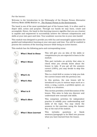 For the learner:
Welcome to the Introduction to the Philosophy of the Human Person Alternative
Delivery Mode (ADM) Module on The Human Person in the Environment.
The hand is one of the most symbolized part of the human body. It is often used to
depict skill, action and purpose. Through our hands we may learn, create and
accomplish. Hence, the hand in this learning resource signifies that you as a learner
is capable and empowered to successfully achieve the relevant competencies and
skills at your own pace and time. Your academic success lies in your own hands!
This module was designed to provide you with fun and meaningful opportunities for
guided and independent learning at your own pace and time. You will be enabled to
process the contents of the learning resource while being an active learner.
This module has the following parts and corresponding icons:
What I Need to Know This will give you an idea of the skills or
competencies you are expected to learn in the
module.
What I Know This part includes an activity that aims to
check what you already know about the
lesson to take. If you get all the answers
correct (100%), you may decide to skip this
module.
What’s In This is a brief drill or review to help you link
the current lesson with the previous one.
What’s New In this portion, the new lesson will be
introduced to you in various ways such as a
story, a song, a poem, a problem opener, an
activity or a situation.
What is It This section provides a brief discussion of the
lesson. This aims to help you discover and
understand new concepts and skills.
What’s More This comprises activities for independent
practice to solidify your understanding and
skills of the topic. You may check the
answers to the exercises using the Answer
Key at the end of the module.
What I Have Learned This includes questions or blank
sentence/paragraph to be filled into process
what you have learned from the lesson.
5
 