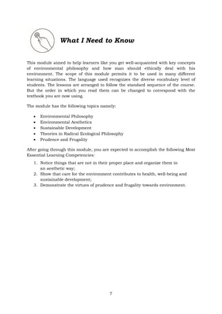 What I Need to Know
This module aimed to help learners like you get well-acquainted with key concepts
of environmental philosophy and how man should ethically deal with his
environment. The scope of this module permits it to be used in many different
learning situations. The language used recognizes the diverse vocabulary level of
students. The lessons are arranged to follow the standard sequence of the course.
But the order in which you read them can be changed to correspond with the
textbook you are now using.
The module has the following topics namely:
• Environmental Philosophy
• Environmental Aesthetics
• Sustainable Development
• Theories in Radical Ecological Philosophy
• Prudence and Frugality
After going through this module, you are expected to accomplish the following Most
Essential Learning Competencies:
1. Notice things that are not in their proper place and organize them in
an aesthetic way;
2. Show that care for the environment contributes to health, well-being and
sustainable development;
3. Demonstrate the virtues of prudence and frugality towards environment.
7
 