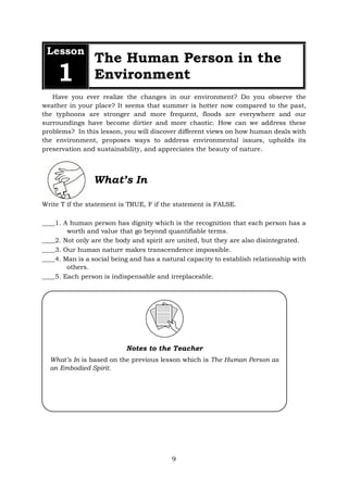 Lesson
1
The Human Person in the
Environment
Have you ever realize the changes in our environment? Do you observe the
weather in your place? It seems that summer is hotter now compared to the past,
the typhoons are stronger and more frequent, floods are everywhere and our
surroundings have become dirtier and more chaotic. How can we address these
problems? In this lesson, you will discover different views on how human deals with
the environment, proposes ways to address environmental issues, upholds its
preservation and sustainability, and appreciates the beauty of nature.
What’s In
Write T if the statement is TRUE, F if the statement is FALSE.
____1. A human person has dignity which is the recognition that each person has a
worth and value that go beyond quantifiable terms.
____2. Not only are the body and spirit are united, but they are also disintegrated.
____3. Our human nature makes transcendence impossible.
____4. Man is a social being and has a natural capacity to establish relationship with
others.
____5. Each person is indispensable and irreplaceable.
Notes to the Teacher
What’s In is based on the previous lesson which is The Human Person as
an Embodied Spirit.
9
 