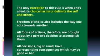 The only exception to this rule is when one’s
absolute choice harms or delimits the self
and others.
Freedom of choice also includes the way one
acts towards another.
All forms of actions, therefore, are brought
about by a person’s decision to accomplish
them.
All decisions, big or small, have
corresponding consequences which may be
good or bad
 