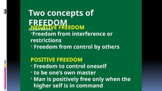 Two concepts of
FREEDOM
(Isaiah Berlin)
NEGATIVE FREEDOM
-Freedom from interference or
restrictions
- Freedom from control by others
POSITIVE FREEDOM
- Freedom to control oneself
- to be one’s own master
- Man is positively free only when the
higher self is in command
 