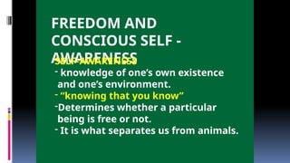 FREEDOM AND
CONSCIOUS SELF -
AWARENESS
SELF-AWARENESS
- knowledge of one’s own existence
and one’s environment.
- “knowing that you know”
-Determines whether a particular
being is free or not.
- It is what separates us from animals.
 