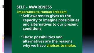 SELF - AWARENESS
Importance to Human Freedom
• Self awareness gives us the
capacity to imagine possibilities
and alternatives to our present
conditions
• These possibilities and
alternatives are the reasons
why we have choices to make.
 