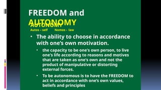 FREEDOM and
AUTONOMY
AUTONOMY
Autos – self Nomos - law
• The ability to choose in accordance
with one’s own motivation.
• the capacity to be one's own person, to live
one's life according to reasons and motives
that are taken as one's own and not the
product of manipulative or distorting
external forces.
• To be autonomous is to have the FREEDOM to
act in accordance with one’s own values,
beliefs and principles
 