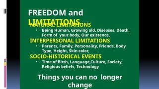 FREEDOM and
LIMITATIONS
NATURAL LIMITATIONS
• Being Human, Growing old, Diseases, Death,
Form of your body, Our existence,
INTERPERSONAL LIMITATIONS
• Parents, Family, Personality, Friends, Body
Type, Height, Skin color,
SOCIO-HISTORICAL EVENTS
• Time of Birth, Language,Culture, Society,
Religious beliefs, Technology
Things you can no longer
change
 