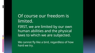 Of course our freedom is
limited.
FIRST, we are limited by our own
human abilities and the physical
laws to which we are subjected.
We cannot fly like a bird, regardless of how
hard we try.
 