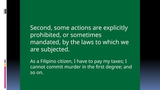 Second, some actions are explicitly
prohibited, or sometimes
mandated, by the laws to which we
are subjected.
As a Filipino citizen, I have to pay my taxes; I
cannot commit murder in the first degree; and
so on.
 