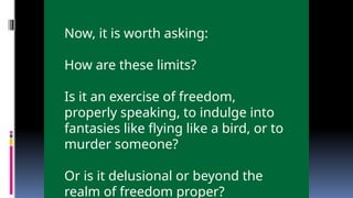 Now, it is worth asking:
How are these limits?
Is it an exercise of freedom,
properly speaking, to indulge into
fantasies like flying like a bird, or to
murder someone?
Or is it delusional or beyond the
realm of freedom proper?
 