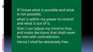 If I know what is possible and what
is not possible;
what is within my power to control
and what is out of it;
then I can adjust my mind to that,
and make decisions that shall never
be met with contradiction.
Hence I shall be absolutely free.
 