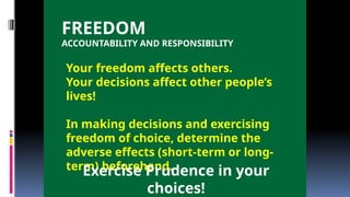 FREEDOM
ACCOUNTABILITY AND RESPONSIBILITY
Your freedom affects others.
Your decisions affect other people’s
lives!
In making decisions and exercising
freedom of choice, determine the
adverse effects (short-term or long-
term) beforehand.
Exercise Prudence in your
choices!
 