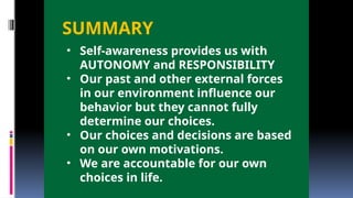 SUMMARY
• Self-awareness provides us with
AUTONOMY and RESPONSIBILITY
• Our past and other external forces
in our environment influence our
behavior but they cannot fully
determine our choices.
• Our choices and decisions are based
on our own motivations.
• We are accountable for our own
choices in life.
 
