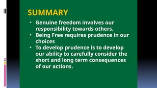 SUMMARY
• Genuine freedom involves our
responsibility towards others.
• Being Free requires prudence in our
choices
• To develop prudence is to develop
our ability to carefully consider the
short and long term consequences
of our actions.
 