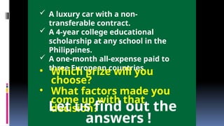  A luxury car with a non-
transferable contract.
 A 4-year college educational
scholarship at any school in the
Philippines.
 A one-month all-expense paid to
three European countries.
• Which prize will you
choose?
• What factors made you
come up with that
decision?
Let us find out the
answers !
 