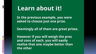 In the previous example, you were
asked to choose just one prize.
Seemingly all of them are great prizes.
However if you will weigh the pros
and cons of each, you will easily
realize that one maybe better than
the other
Learn about it!
 