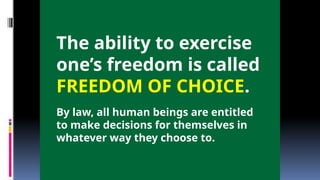 The ability to exercise
one’s freedom is called
FREEDOM OF CHOICE.
By law, all human beings are entitled
to make decisions for themselves in
whatever way they choose to.
 