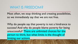 WHAT IS FREEDOM?
Most often, we stop thinking and creating possibilities,
so we immediately say that we are not free.
Why do people say that poverty is not a hindrance to
success? And why do people blame poverty for being
unsuccessful? There are unlimited choices for the
person to think, but what limits is the thought of
limiting our actions
 
