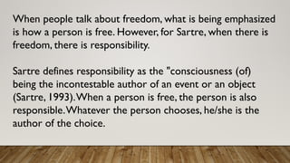 When people talk about freedom, what is being emphasized
is how a person is free. However, for Sartre, when there is
freedom, there is responsibility.
Sartre defines responsibility as the "consciousness (of)
being the incontestable author of an event or an object
(Sartre, 1993).When a person is free, the person is also
responsible.Whatever the person chooses, he/she is the
author of the choice.
 