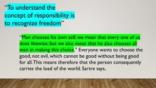 “To understand the
concept of responsibility is
to recognize freedom”
“Man chooses his own self, we mean that every one of us
does likewise; but we also mean that he also chooses all
men in making this choice." Everyone wants to choose the
good, not evil, which cannot be good without being good
for all.This means therefore that the person consequently
carries the load of the world. Sartre says,
 