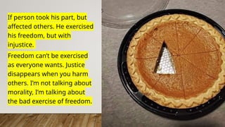 If person took his part, but
affected others. He exercised
his freedom, but with
injustice.
Freedom can’t be exercised
as everyone wants. Justice
disappears when you harm
others. I’m not talking about
morality, I’m talking about
the bad exercise of freedom.
 
