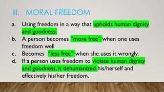 III. MORAL FREEDOM
a. Using freedom in a way that upholds human dignity
and goodness.
b. A person becomes “more free” when one uses
freedom well
c. Becomes “less free” when she uses it wrongly.
d. If a person uses freedom to violate human dignity
and goodness, it dehumanized his/herself and
effectively his/her freedom.
 
