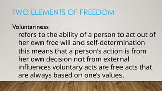 TWO ELEMENTS OF FREEDOM
Voluntariness
refers to the ability of a person to act out of
her own free will and self-determination
this means that a person's action is from
her own decision not from external
influences voluntary acts are free acts that
are always based on one’s values.
 