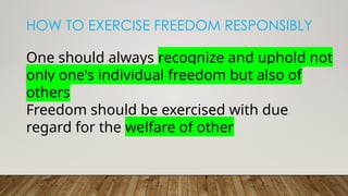 HOW TO EXERCISE FREEDOM RESPONSIBLY
One should always recognize and uphold not
only one's individual freedom but also of
others
Freedom should be exercised with due
regard for the welfare of other
 
