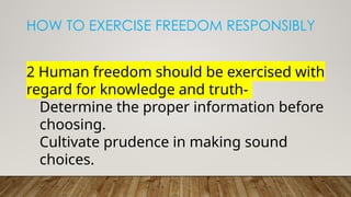 HOW TO EXERCISE FREEDOM RESPONSIBLY
2 Human freedom should be exercised with
regard for knowledge and truth-
Determine the proper information before
choosing.
Cultivate prudence in making sound
choices.
 