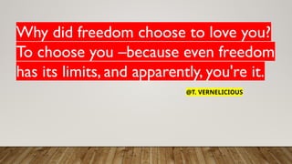 Why did freedom choose to love you?
To choose you –because even freedom
has its limits, and apparently, you're it.
@T. VERNELICIOUS
 