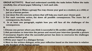 GROUP ACTIVITY| Read and understand carefully the tasks below. Follow the tasks
mindfully. Use a4 bond paper following ½ inch each side.
A.
1. Set your goal in life(as a group).You may choose your goal as a student, as a child, or
just as a human person.
2. List down five (5) concrete actions that will help you reach your chosen goal.
3. For each concrete action, list down all possible consequences. The more list of
consequences, the better.
4. In at least one paragraph, explain how you will face all the challenges of the
consequences.
B.
1.Choose one person whom you think is successful in life amidst a difficult challenge.
2.Ask permission to interview the person and record your interview (provide a picture
if necessary). Inquire what the successful person has done to overcome the challenges
and achieve his/her goal.
3.Write your report in a dialogue format.
4. Next to the written dialogue, write your reflection based on the interview in relation
to the freedom of the human person.
 