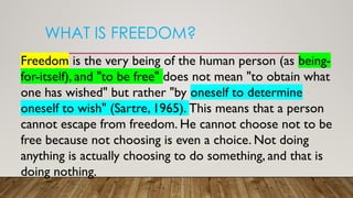 WHAT IS FREEDOM?
Freedom is the very being of the human person (as being-
for-itself), and "to be free" does not mean "to obtain what
one has wished" but rather "by oneself to determine
oneself to wish" (Sartre, 1965). This means that a person
cannot escape from freedom. He cannot choose not to be
free because not choosing is even a choice. Not doing
anything is actually choosing to do something, and that is
doing nothing.
 