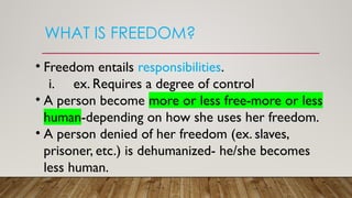 WHAT IS FREEDOM?
• Freedom entails responsibilities.
i. ex. Requires a degree of control
• A person become more or less free-more or less
human-depending on how she uses her freedom.
• A person denied of her freedom (ex. slaves,
prisoner, etc.) is dehumanized- he/she becomes
less human.
 