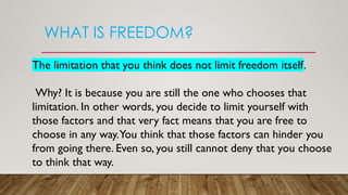 WHAT IS FREEDOM?
The limitation that you think does not limit freedom itself.
Why? It is because you are still the one who chooses that
limitation. In other words, you decide to limit yourself with
those factors and that very fact means that you are free to
choose in any way.You think that those factors can hinder you
from going there. Even so, you still cannot deny that you choose
to think that way.
 