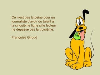 Ce n'est pas la peine pour un journaliste d'avoir du talent à la cinquième ligne si le lecteur ne dépasse pas la troisième.  Françoise Giroud 