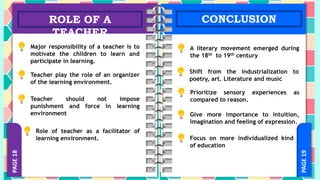 PAGE
19
PAGE
18
ROLE OF A
TEACHER
CONCLUSION
Major responsibility of a teacher is to
motivate the children to learn and
participate in learning.
Teacher play the role of an organizer
of the learning environment.
Teacher should not impose
punishment and force in learning
environment
Role of teacher as a facilitator of
learning environment.
A literary movement emerged during
the 18th to 19th century
Shift from the industrialization to
poetry, art. Literature and music
Prioritize sensory experiences as
compared to reason.
Give more importance to intuition,
imagination and feeling of expression.
Focus on more individualized kind
of education
 