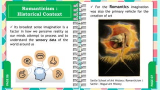 PAGE
07
PAGE
06 Romanticism :
Historical Context
 Its broadest sense imagination is a
factor in how we perceive reality as
our minds attempt to process and to
understand the sensory data of the
world around us
 For the Romantics imagination
was also the primary vehicle for the
creation of art
Sartle School of Art History: Romanticism |
Sartle - Rogue Art History
 