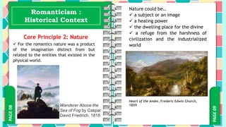 PAGE
09
PAGE
08 Romanticism :
Historical Context
Core Principle 2: Nature
 For the romantics nature was a product
of the imagination distinct from but
related to the entities that existed in the
physical world.
Wanderer Above the
Sea of Fog by Caspar
David Friedrich, 1818
Nature could be…
 a subject or an image
 a healing power
 the dwelling place for the divine
 a refuge from the harshness of
civilization and the industrialized
world
Heart of the Andes, Frederic Edwin Church,
1859
 