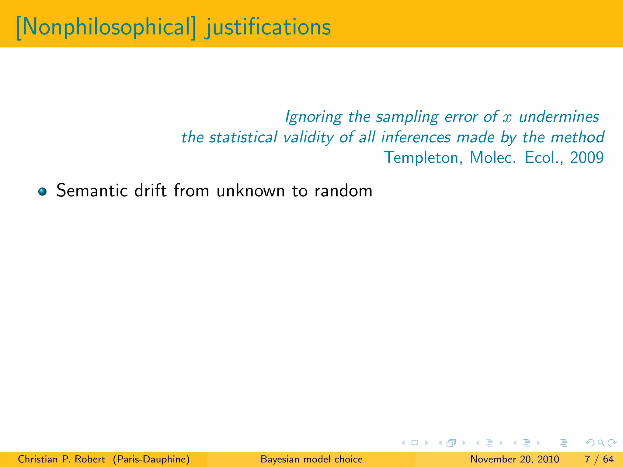 [Nonphilosophical] justiﬁcations
Ignoring the sampling error of x undermines
the statistical validity of all inferences made by the method
Templeton, Molec. Ecol., 2009
Semantic drift from unknown to random
Christian P. Robert (Paris-Dauphine) Bayesian model choice November 20, 2010 7 / 64
 
