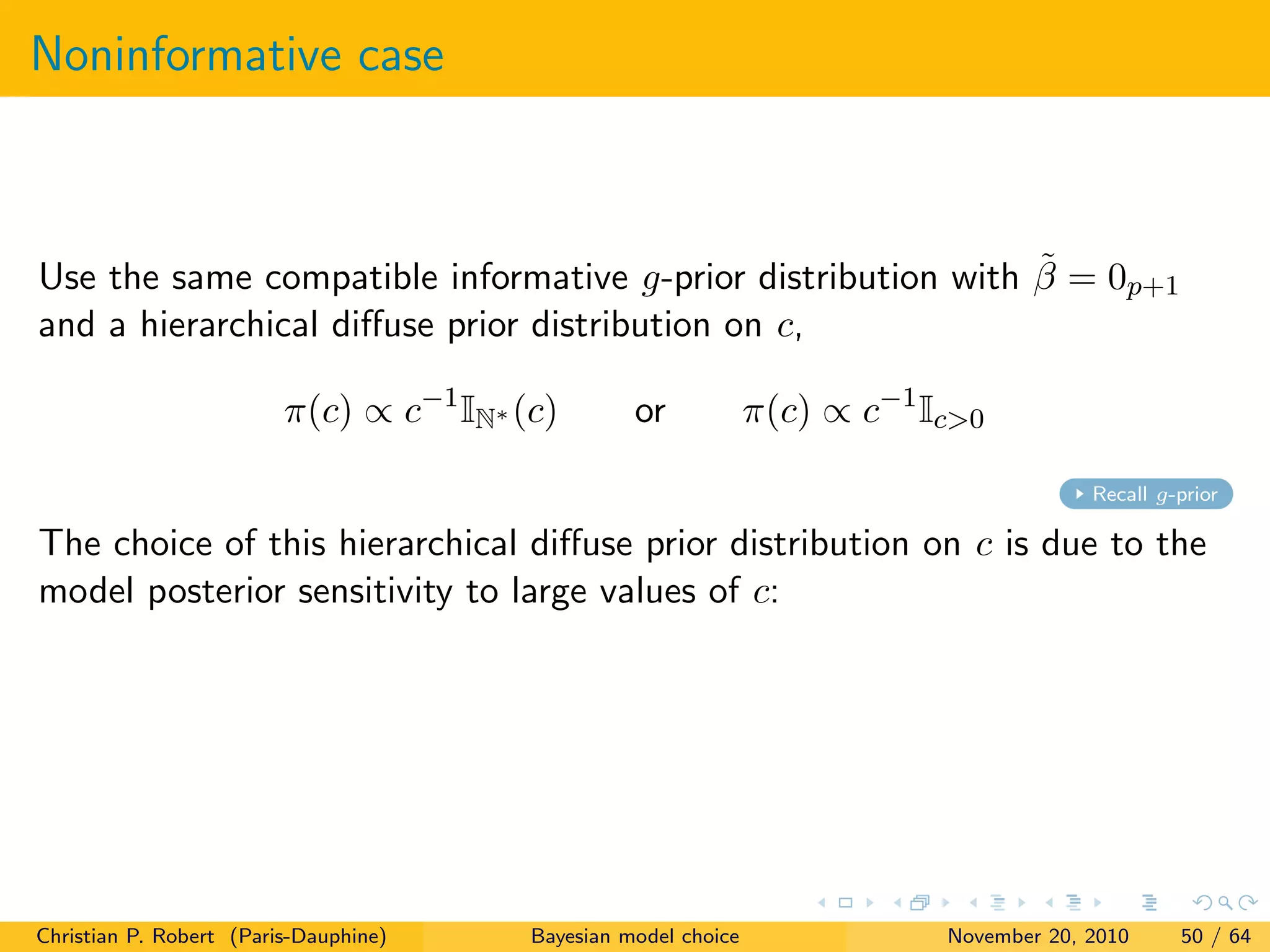 Noninformative case
Use the same compatible informative g-prior distribution with ˜β = 0p+1
and a hierarchical diﬀuse prior distribution on c,
π(c) ∝ c−1
IN∗ (c) or π(c) ∝ c−1
Ic>0
Recall g-prior
The choice of this hierarchical diﬀuse prior distribution on c is due to the
model posterior sensitivity to large values of c:
Christian P. Robert (Paris-Dauphine) Bayesian model choice November 20, 2010 50 / 64
 