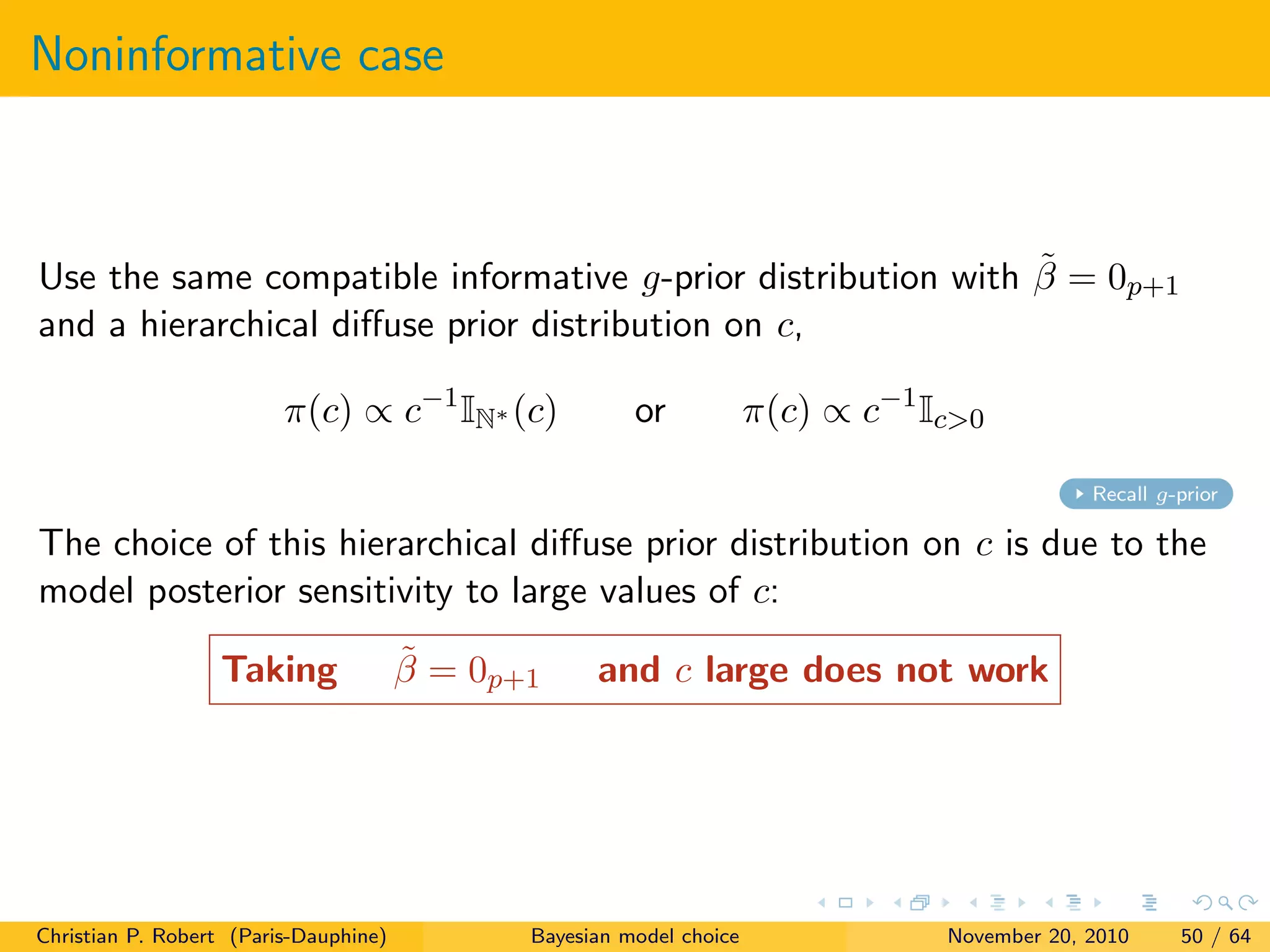 Noninformative case
Use the same compatible informative g-prior distribution with ˜β = 0p+1
and a hierarchical diﬀuse prior distribution on c,
π(c) ∝ c−1
IN∗ (c) or π(c) ∝ c−1
Ic>0
Recall g-prior
The choice of this hierarchical diﬀuse prior distribution on c is due to the
model posterior sensitivity to large values of c:
Taking ˜β = 0p+1 and c large does not work
Christian P. Robert (Paris-Dauphine) Bayesian model choice November 20, 2010 50 / 64
 