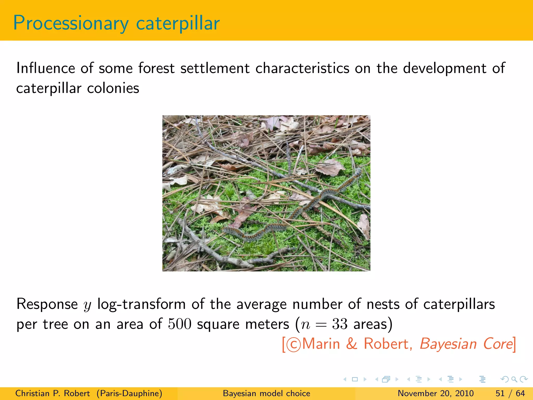 Processionary caterpillar
Inﬂuence of some forest settlement characteristics on the development of
caterpillar colonies
Response y log-transform of the average number of nests of caterpillars
per tree on an area of 500 square meters (n = 33 areas)
[ c Marin & Robert, Bayesian Core]
Christian P. Robert (Paris-Dauphine) Bayesian model choice November 20, 2010 51 / 64
 