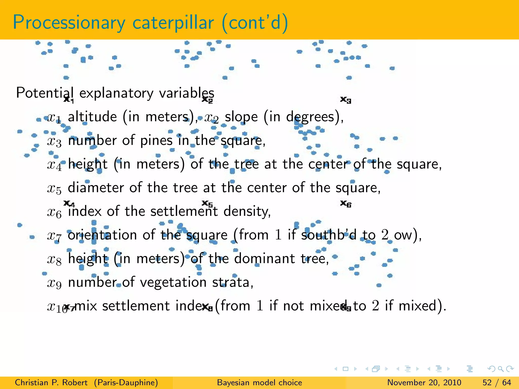 Processionary caterpillar (cont’d)
Potential explanatory variables
x1 altitude (in meters), x2 slope (in degrees),
x3 number of pines in the square,
x4 height (in meters) of the tree at the center of the square,
x5 diameter of the tree at the center of the square,
x6 index of the settlement density,
x7 orientation of the square (from 1 if southb’d to 2 ow),
x8 height (in meters) of the dominant tree,
x9 number of vegetation strata,
x10 mix settlement index (from 1 if not mixed to 2 if mixed).
Christian P. Robert (Paris-Dauphine) Bayesian model choice November 20, 2010 52 / 64
 