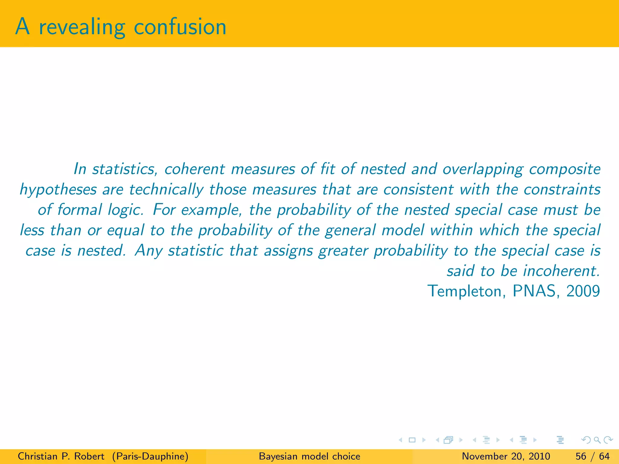 A revealing confusion
In statistics, coherent measures of ﬁt of nested and overlapping composite
hypotheses are technically those measures that are consistent with the constraints
of formal logic. For example, the probability of the nested special case must be
less than or equal to the probability of the general model within which the special
case is nested. Any statistic that assigns greater probability to the special case is
said to be incoherent.
Templeton, PNAS, 2009
Christian P. Robert (Paris-Dauphine) Bayesian model choice November 20, 2010 56 / 64
 