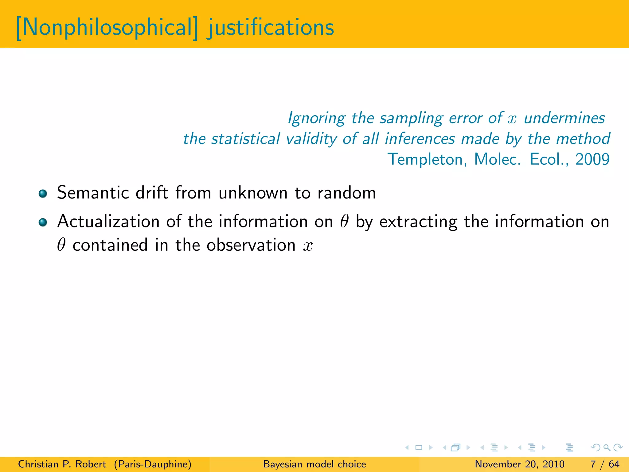 [Nonphilosophical] justiﬁcations
Ignoring the sampling error of x undermines
the statistical validity of all inferences made by the method
Templeton, Molec. Ecol., 2009
Semantic drift from unknown to random
Actualization of the information on θ by extracting the information on
θ contained in the observation x
Christian P. Robert (Paris-Dauphine) Bayesian model choice November 20, 2010 7 / 64
 
