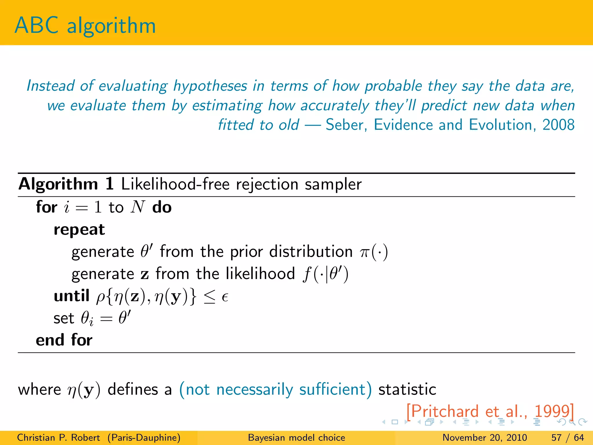 ABC algorithm
Instead of evaluating hypotheses in terms of how probable they say the data are,
we evaluate them by estimating how accurately they’ll predict new data when
ﬁtted to old — Seber, Evidence and Evolution, 2008
Algorithm 1 Likelihood-free rejection sampler
for i = 1 to N do
repeat
generate θ from the prior distribution π(·)
generate z from the likelihood f(·|θ )
until ρ{η(z), η(y)} ≤
set θi = θ
end for
where η(y) deﬁnes a (not necessarily suﬃcient) statistic
[Pritchard et al., 1999]
Christian P. Robert (Paris-Dauphine) Bayesian model choice November 20, 2010 57 / 64
 