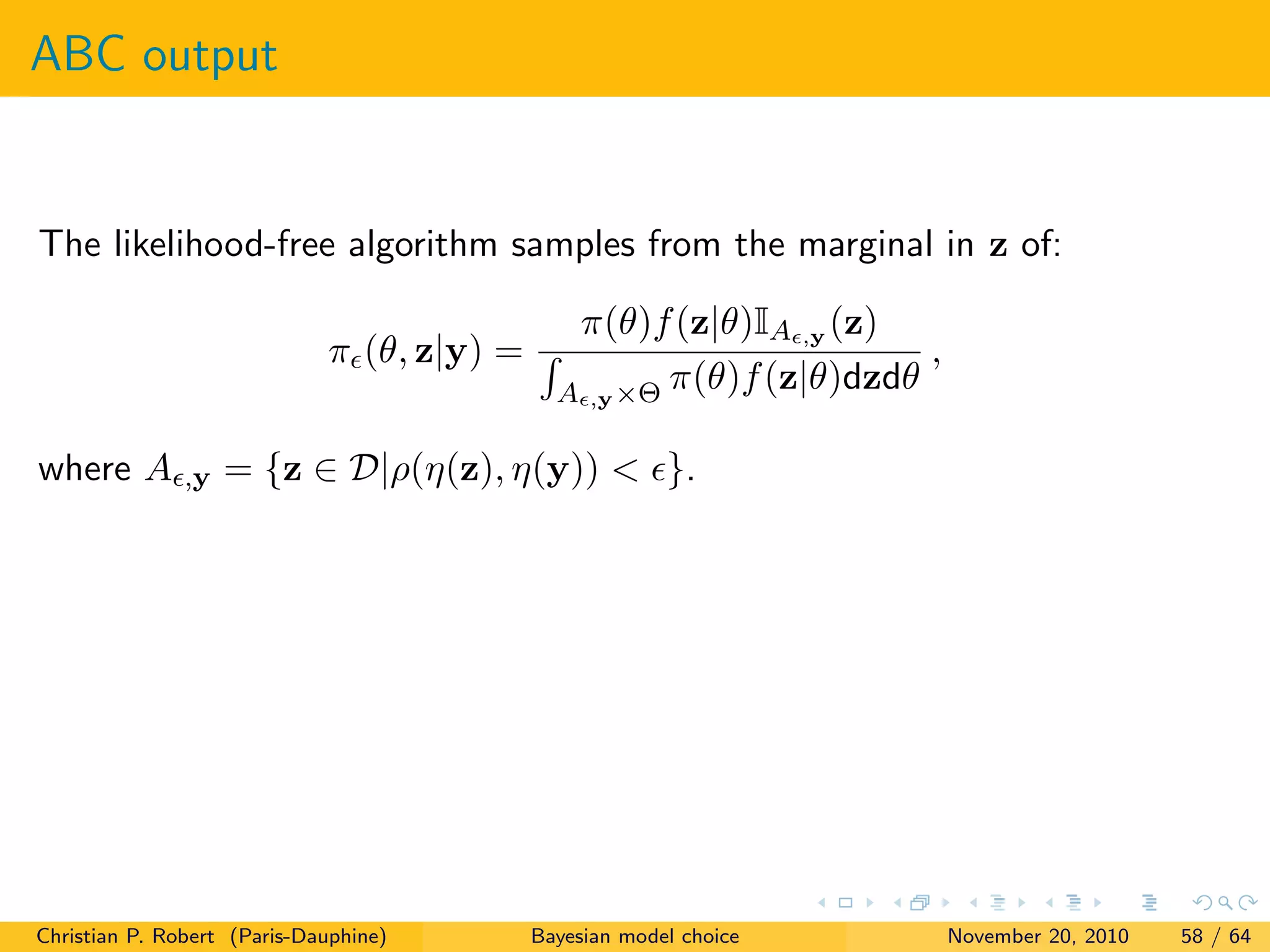ABC output
The likelihood-free algorithm samples from the marginal in z of:
π (θ, z|y) =
π(θ)f(z|θ)IA ,y (z)
A ,y×Θ π(θ)f(z|θ)dzdθ
,
where A ,y = {z ∈ D|ρ(η(z), η(y)) < }.
Christian P. Robert (Paris-Dauphine) Bayesian model choice November 20, 2010 58 / 64
 