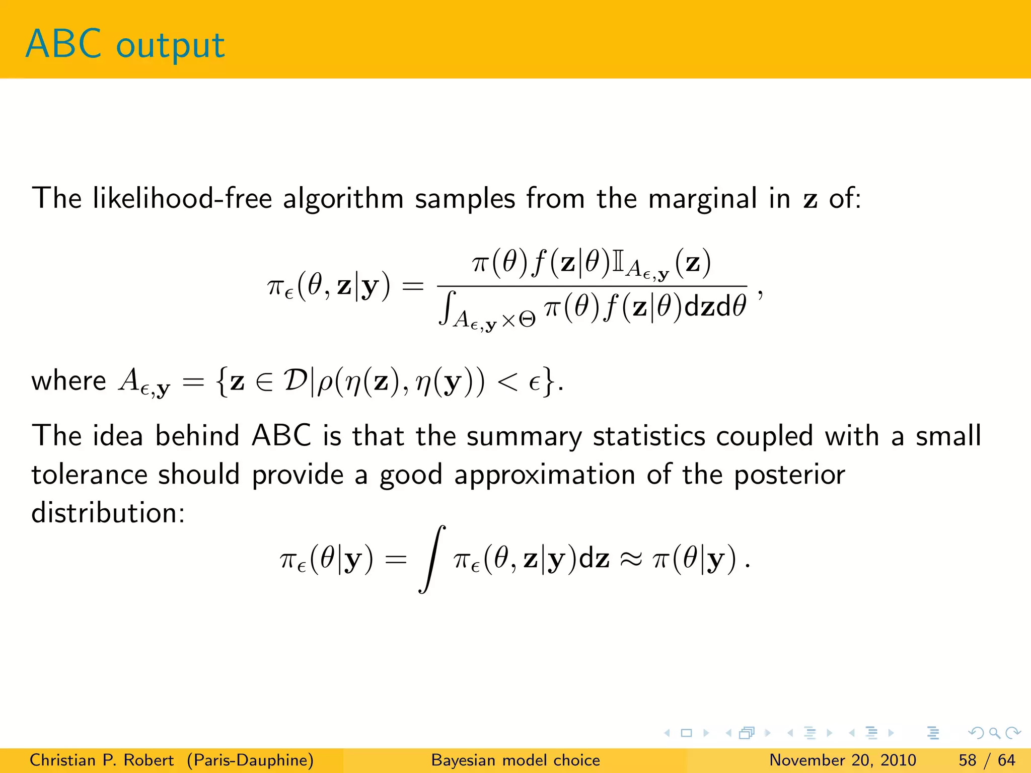 ABC output
The likelihood-free algorithm samples from the marginal in z of:
π (θ, z|y) =
π(θ)f(z|θ)IA ,y (z)
A ,y×Θ π(θ)f(z|θ)dzdθ
,
where A ,y = {z ∈ D|ρ(η(z), η(y)) < }.
The idea behind ABC is that the summary statistics coupled with a small
tolerance should provide a good approximation of the posterior
distribution:
π (θ|y) = π (θ, z|y)dz ≈ π(θ|y) .
Christian P. Robert (Paris-Dauphine) Bayesian model choice November 20, 2010 58 / 64
 