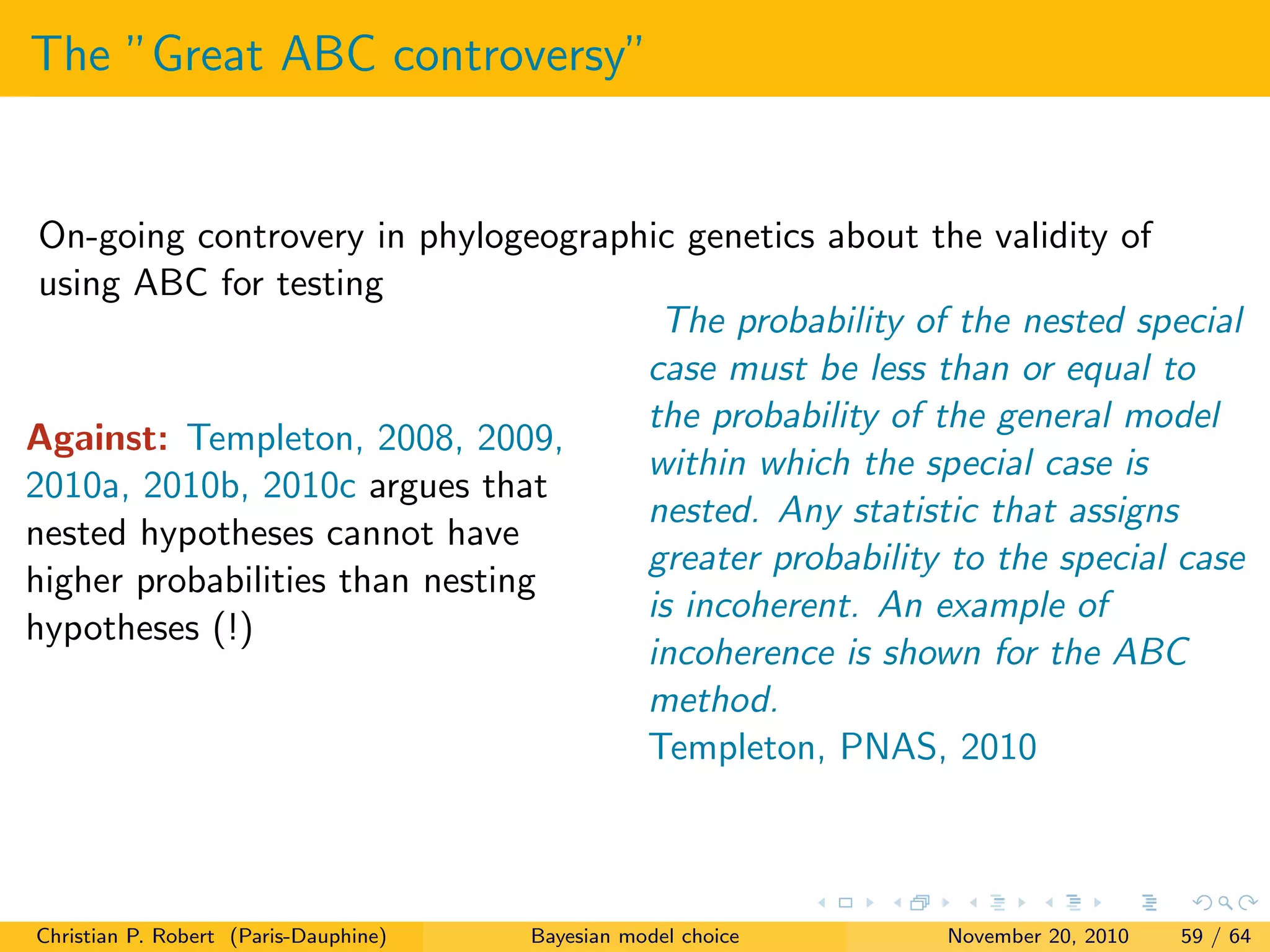 The ”Great ABC controversy”
On-going controvery in phylogeographic genetics about the validity of
using ABC for testing
Against: Templeton, 2008, 2009,
2010a, 2010b, 2010c argues that
nested hypotheses cannot have
higher probabilities than nesting
hypotheses (!)
The probability of the nested special
case must be less than or equal to
the probability of the general model
within which the special case is
nested. Any statistic that assigns
greater probability to the special case
is incoherent. An example of
incoherence is shown for the ABC
method.
Templeton, PNAS, 2010
Christian P. Robert (Paris-Dauphine) Bayesian model choice November 20, 2010 59 / 64
 