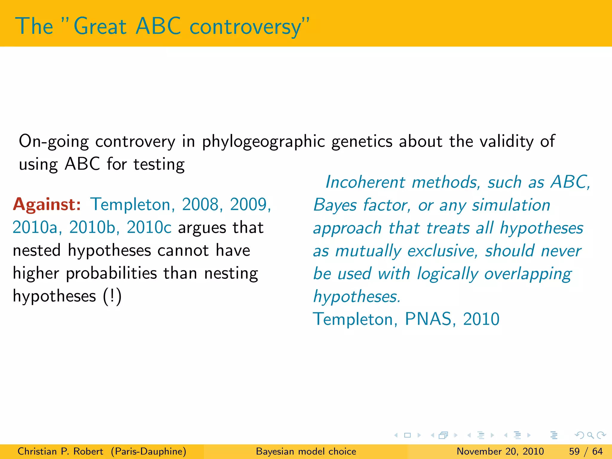 The ”Great ABC controversy”
On-going controvery in phylogeographic genetics about the validity of
using ABC for testing
Against: Templeton, 2008, 2009,
2010a, 2010b, 2010c argues that
nested hypotheses cannot have
higher probabilities than nesting
hypotheses (!)
Incoherent methods, such as ABC,
Bayes factor, or any simulation
approach that treats all hypotheses
as mutually exclusive, should never
be used with logically overlapping
hypotheses.
Templeton, PNAS, 2010
Christian P. Robert (Paris-Dauphine) Bayesian model choice November 20, 2010 59 / 64
 