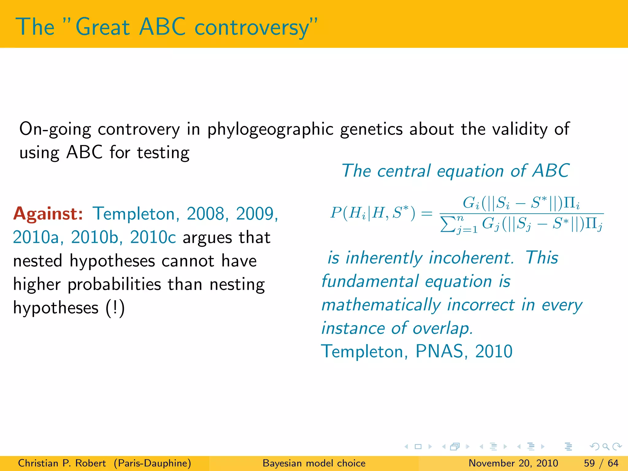 The ”Great ABC controversy”
On-going controvery in phylogeographic genetics about the validity of
using ABC for testing
Against: Templeton, 2008, 2009,
2010a, 2010b, 2010c argues that
nested hypotheses cannot have
higher probabilities than nesting
hypotheses (!)
The central equation of ABC
P(Hi|H, S∗
) =
Gi(||Si − S∗
||)Πi
Pn
j=1 Gj(||Sj − S∗||)Πj
is inherently incoherent. This
fundamental equation is
mathematically incorrect in every
instance of overlap.
Templeton, PNAS, 2010
Christian P. Robert (Paris-Dauphine) Bayesian model choice November 20, 2010 59 / 64
 